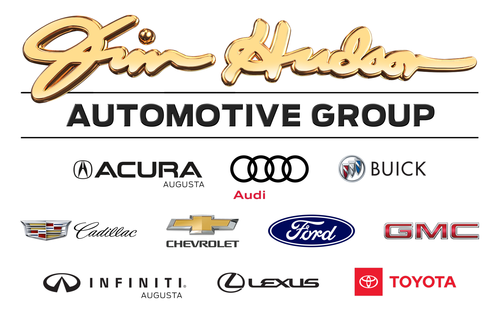 The Jim Hudson Automotive Group logo composed of Jim Hudson's signature in gold cursive font with black shadows. Two black horizontal lines surround the words Automotive Group in black capitalized font just below the signature. Affiliated automotive logos are below the second horizontal line in three horizontal rows. The first row includes the Acura logo (a circled, capitalized A before the word Acura in bold, black font), the Audi logo (four black overlapping circular outlines with the word Audi in small red font below the first two rings), and the Buick logo (a red, white, and blue shield outline in silver with a silver bar diagonally from the upper left corner to bottom right side arranged in a diagonal line with the lower end on the left contained in a silver circle with the word Buick in black font to the right). The second row includes the Cadillac logo (red and gold wings with the word Cadillac in black cursive font to the right), the Chevrolet logo (a gold symmetric cross with a silver border and the word Chevrolet in bold black font centered below it), the Ford logo (a blue oval with a white oval outline edging the inside and the word Ford in white stylized cursive font), and the GMC logo (the letters GMC in red bold font). The third row includes the Infiniti of Augusta logo (a capitalized B with a rounded stem and a v shape separating the loops rotated 90 degrees to the right to form a stylized infiniti symbol. The word Infiniti is in black bold font with the word Augusta in smaller black font right marginated below it), the Lexus logo (a circle with a black bold L forming a 45 degree angle inside it without touching the left side, followed by the word Lexus in black bold font to the right), and the Toyota logo (a red square with a white circular outline centered inside it. The circle has a white convex line at the top quarter of the circle and a white narrow vertical oval outline in its center. The word Toyota is in red bold font to the right of the square).